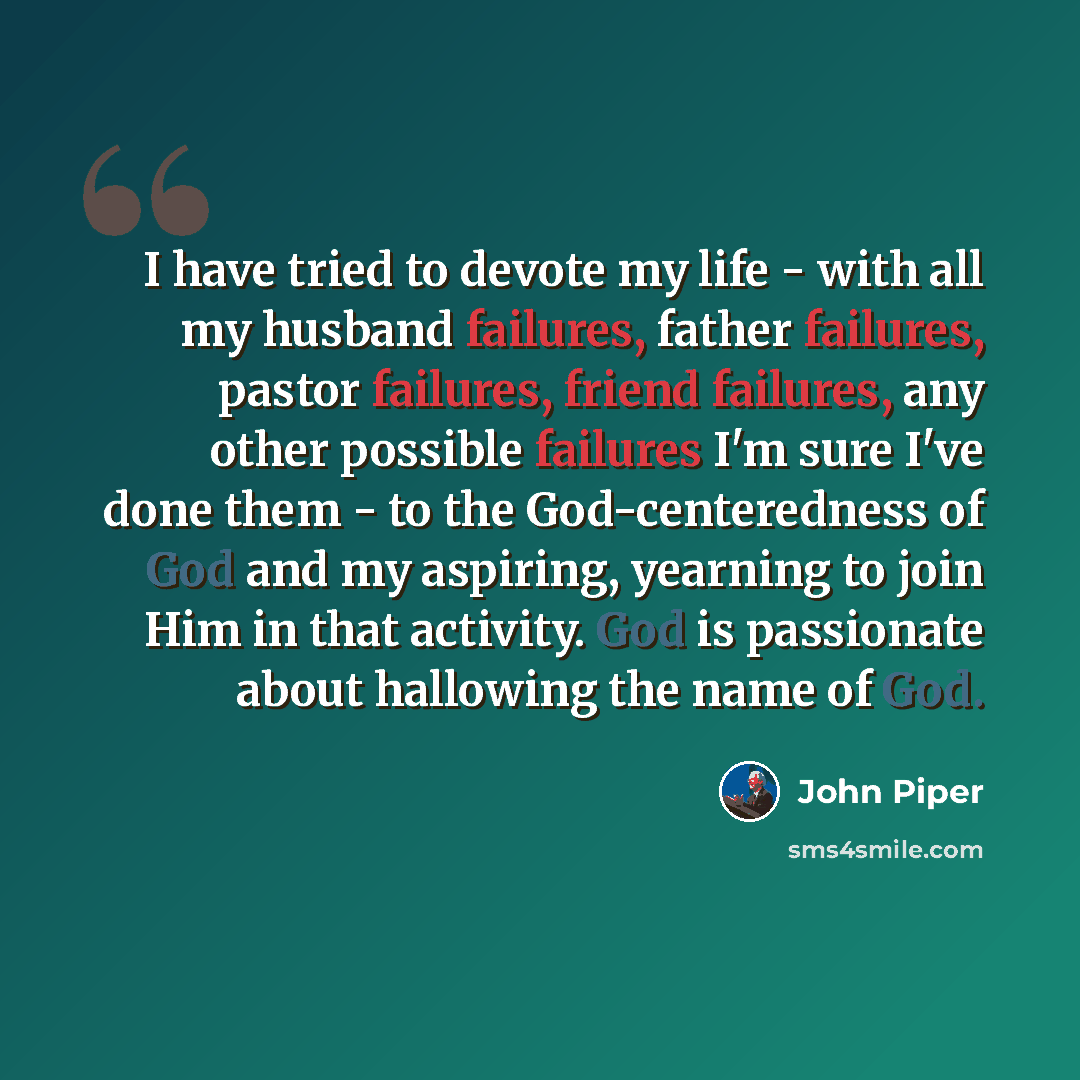 “I have tried to devote my life - with all my husband failures, father failures, pastor failures, friend failures, any other possible failures I'm sure I've done them - to the God-centeredness of God and my aspiring, yearning to join Him in that activity. God is passionate about hallowing the name…” quote by John Piper
