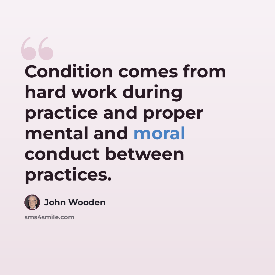 “Condition comes from hard work during practice and proper mental and moral conduct between practices.” quote by John Wooden