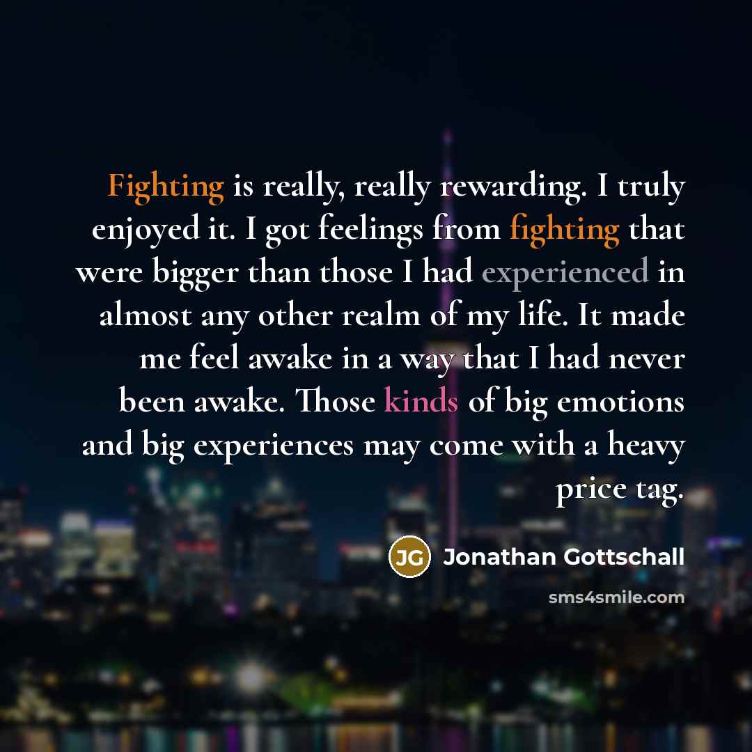 “Fighting is really, really rewarding. I truly enjoyed it. I got feelings from fighting that were bigger than those I had experienced in almost any other realm of my life. It made me feel awake in a way that I had never been awake. Those kinds of big emotions and big experiences may come with a…” quote by Jonathan Gottschall