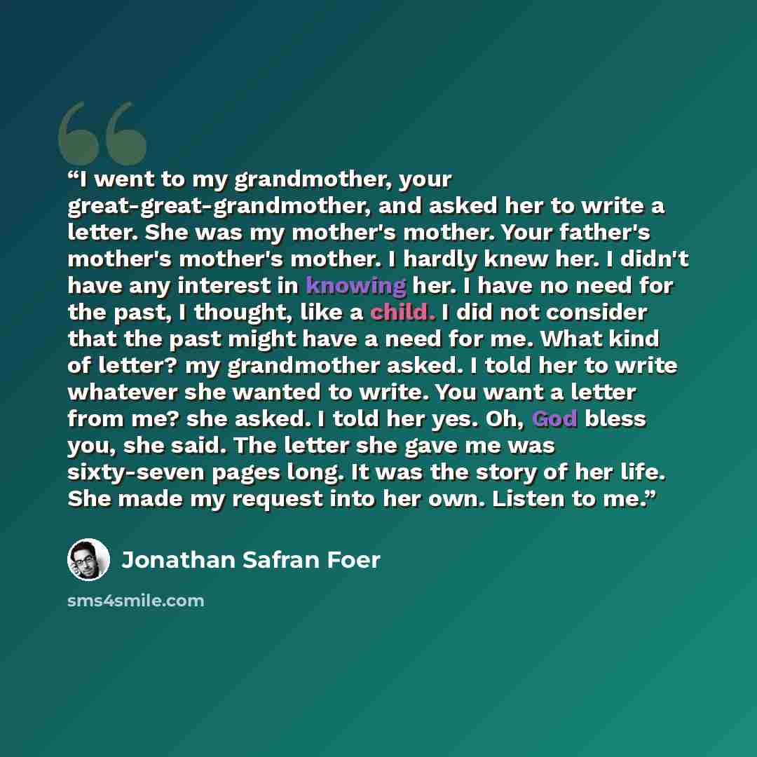 “I went to my grandmother, your great-great-grandmother, and asked her to write a letter. She was my mother's mother. Your father's mother's mother's mother. I hardly knew her. I didn't have any interest in knowing her. I have no need for the past, I thought, like a child. I did not consider that…” quote by Jonathan Safran Foer
