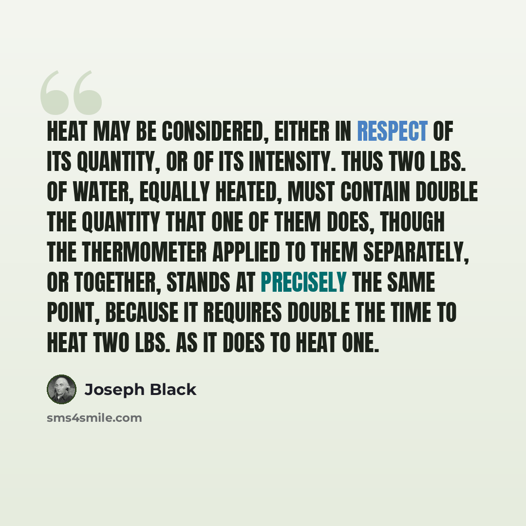 “Heat may be considered, either in respect of its quantity, or of its intensity. Thus two lbs. of water, equally heated, must contain double the quantity that one of them does, though the thermometer applied to them separately, or together, stands at precisely the same point, because it requires…” quote by Joseph Black