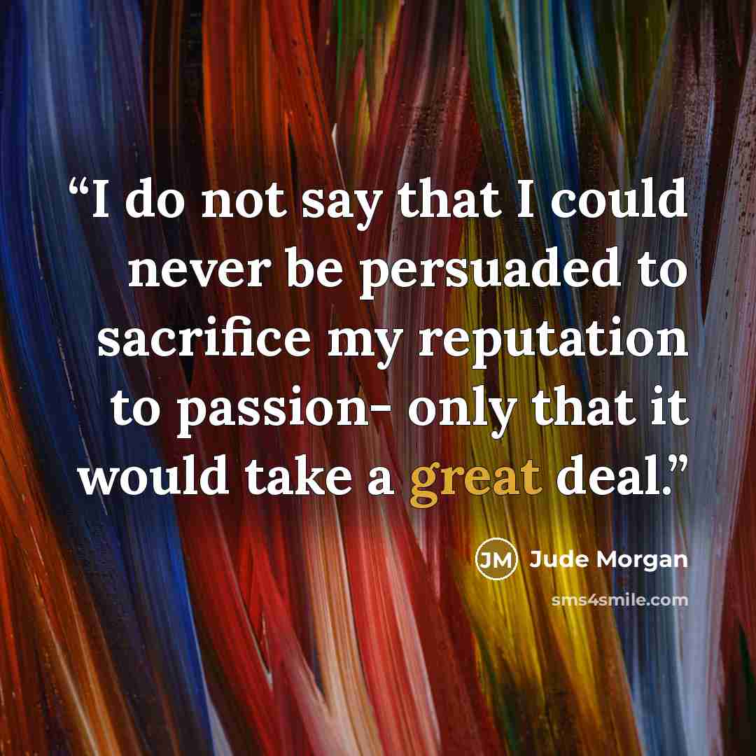 “I do not say that I could never be persuaded to sacrifice my reputation to passion- only that it would take a great deal.” quote by Jude Morgan