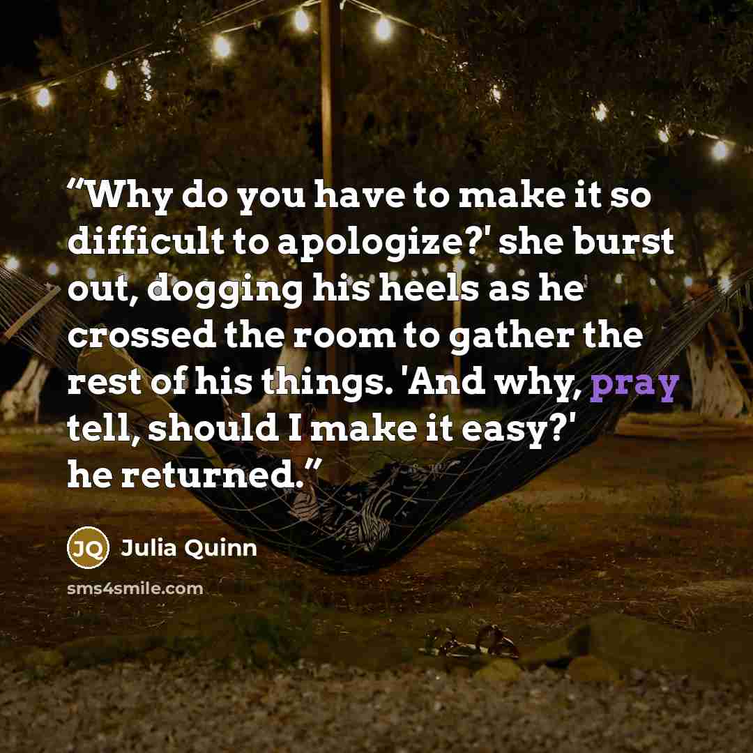 “Why do you have to make it so difficult to apologize?' she burst out, dogging his heels as he crossed the room to gather the rest of his things. 'And why, pray tell, should I make it easy?' he returned.” quote by Julia Quinn