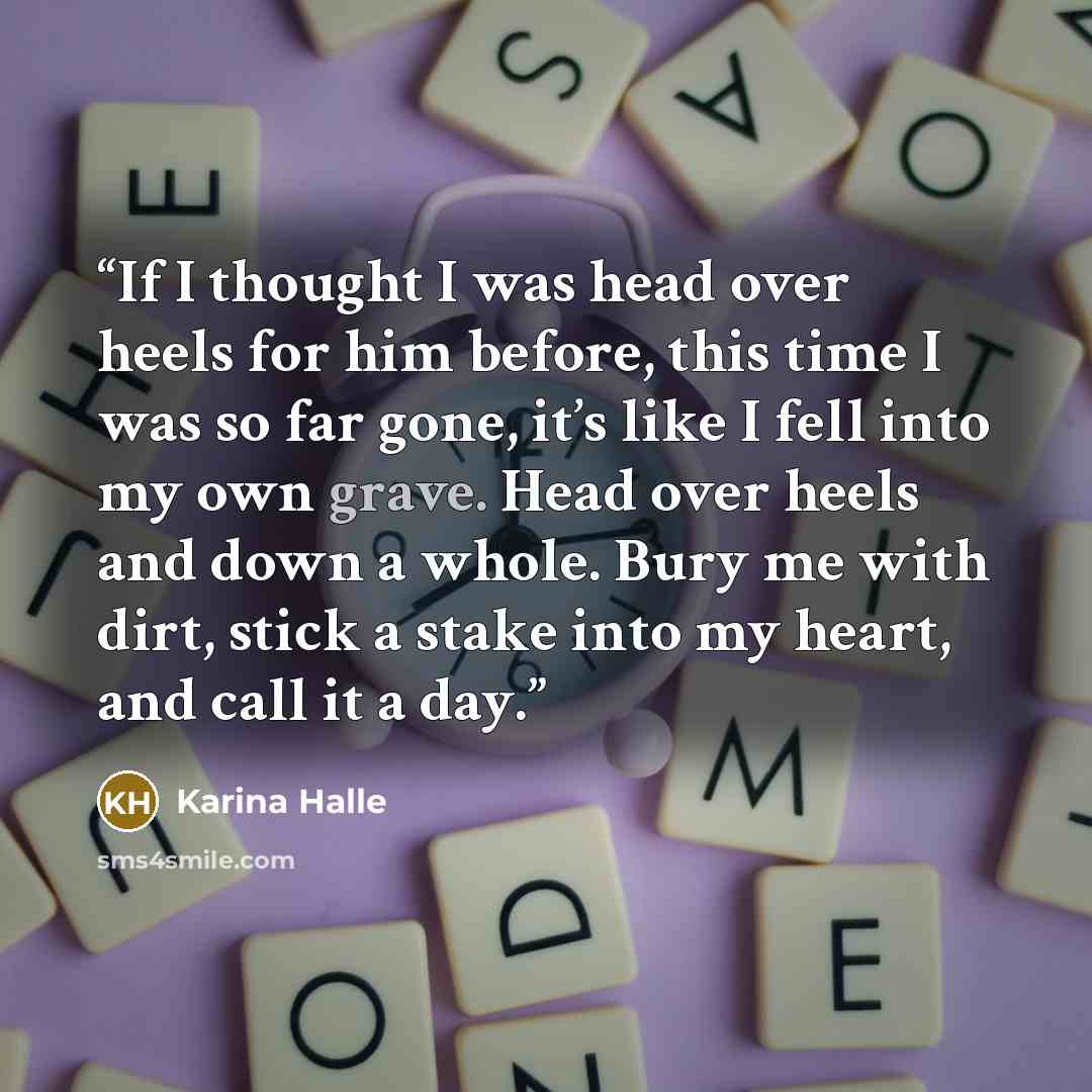 “If I thought I was head over heels for him before, this time I was so far gone, it’s like I fell into my own grave. Head over heels and down a whole. Bury me with dirt, stick a stake into my heart, and call it a day.” quote by Karina Halle