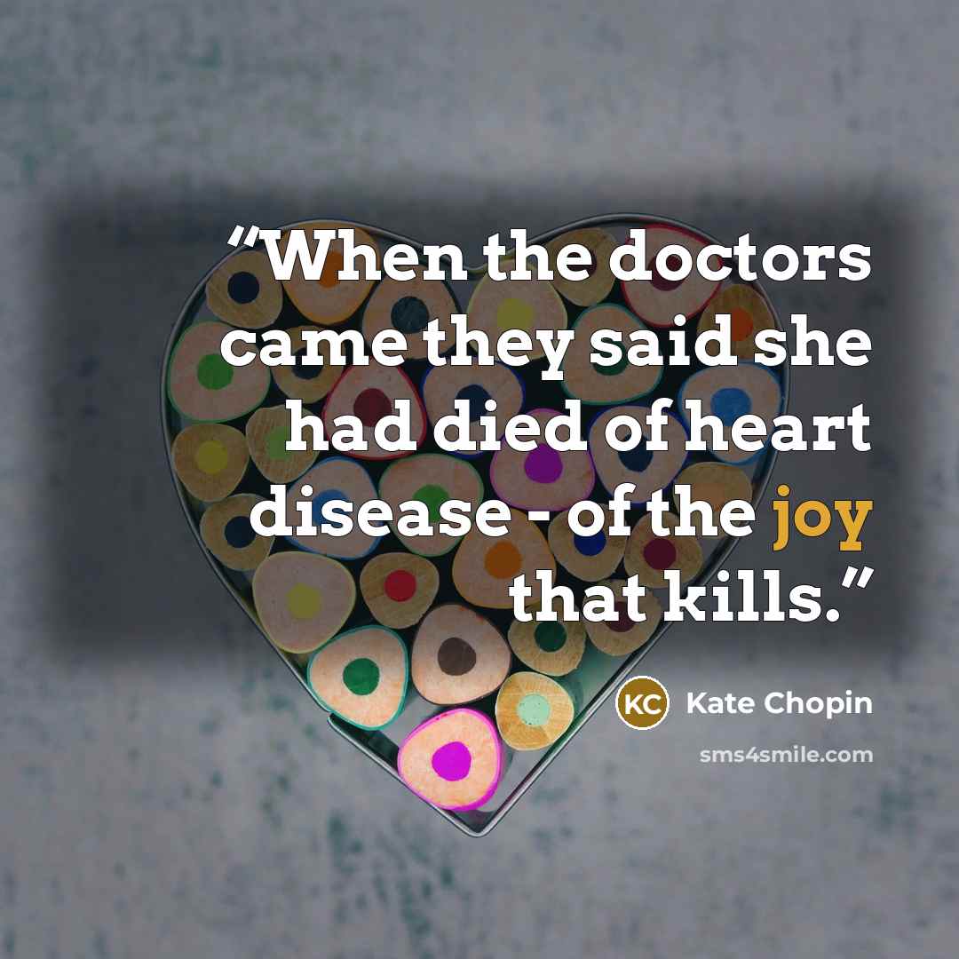 “When the doctors came they said she had died of heart disease - of the joy that kills.” quote by Kate Chopin