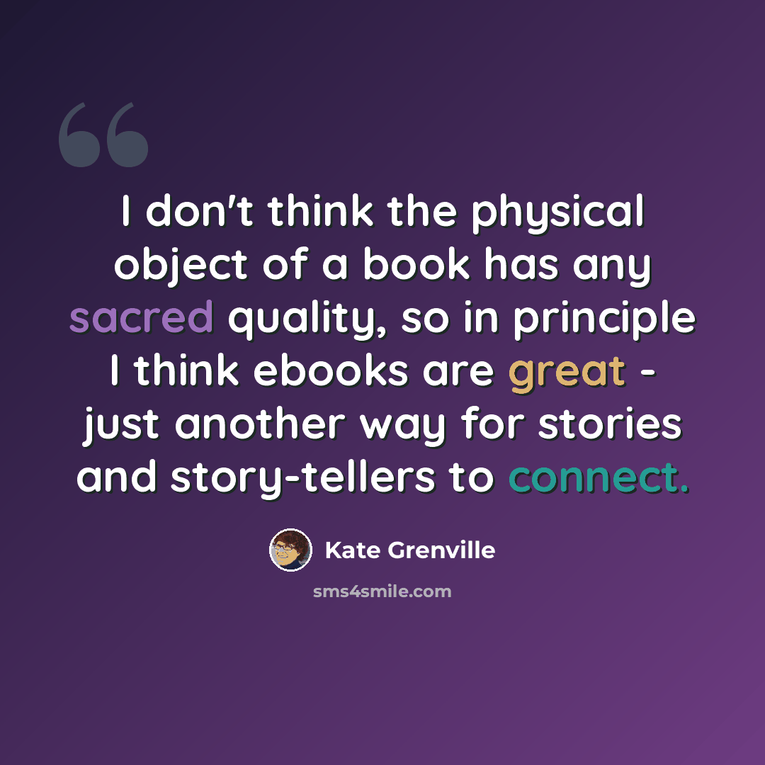 “I don't think the physical object of a book has any sacred quality, so in principle I think ebooks are great - just another way for stories and story-tellers to connect.” quote by Kate Grenville