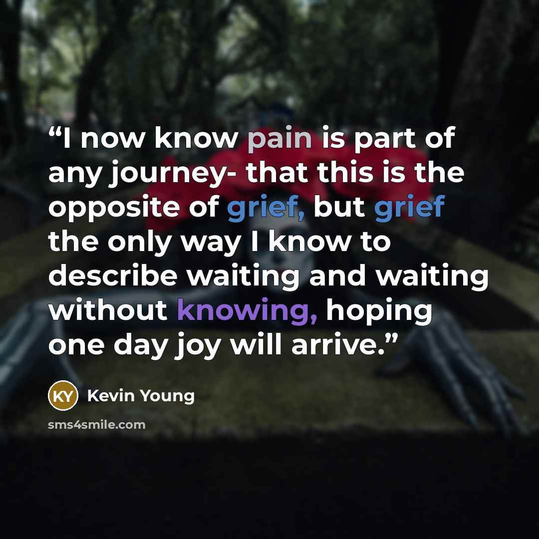 “I now know pain is part of any journey- that this is the opposite of grief, but grief the only way I know to describe waiting and waiting without knowing, hoping one day joy will arrive.” quote by Kevin Young