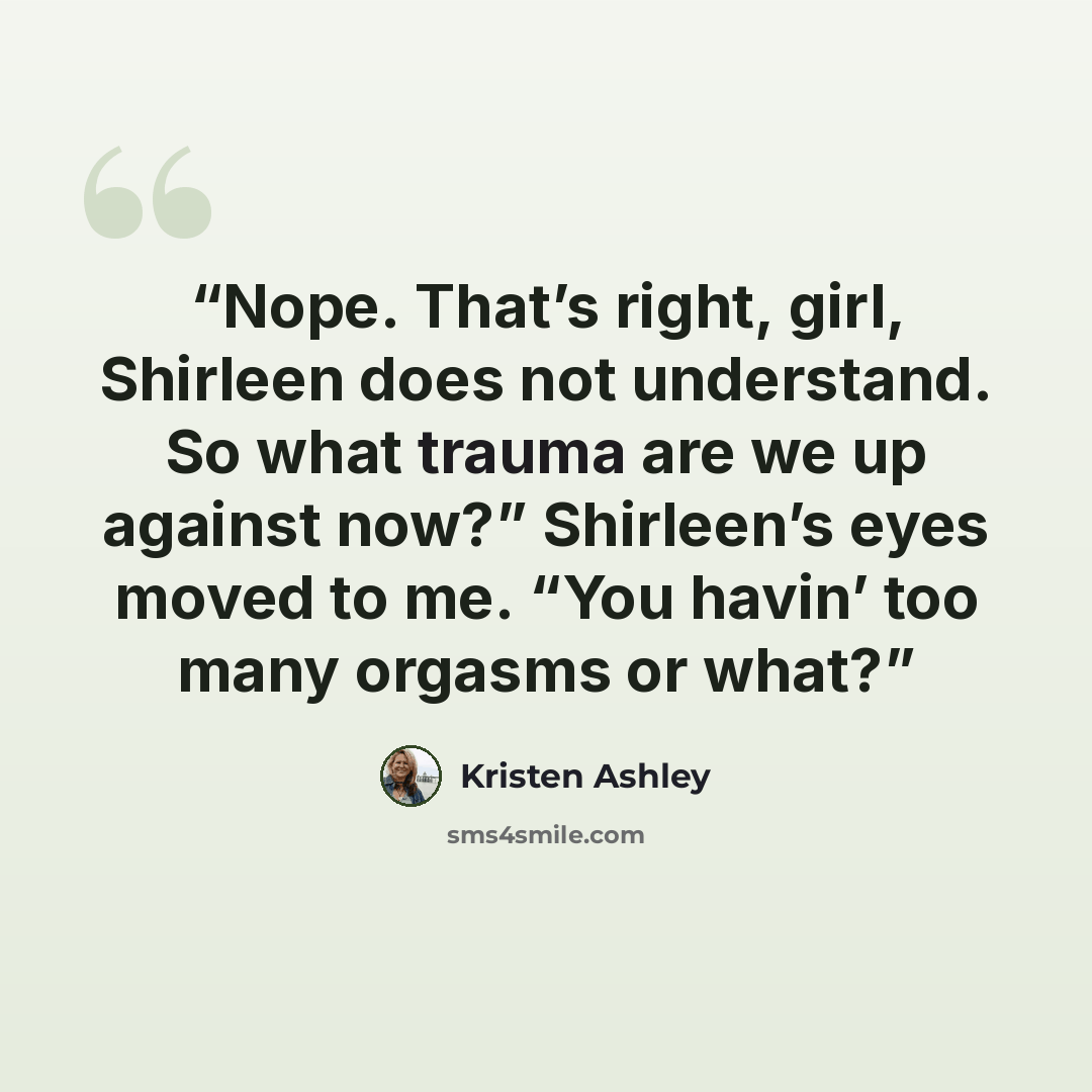 “Nope. That’s right, girl, Shirleen does not understand. So what trauma are we up against now?” Shirleen’s eyes moved to me. “You havin’ too many orgasms or what?” quote by Kristen Ashley