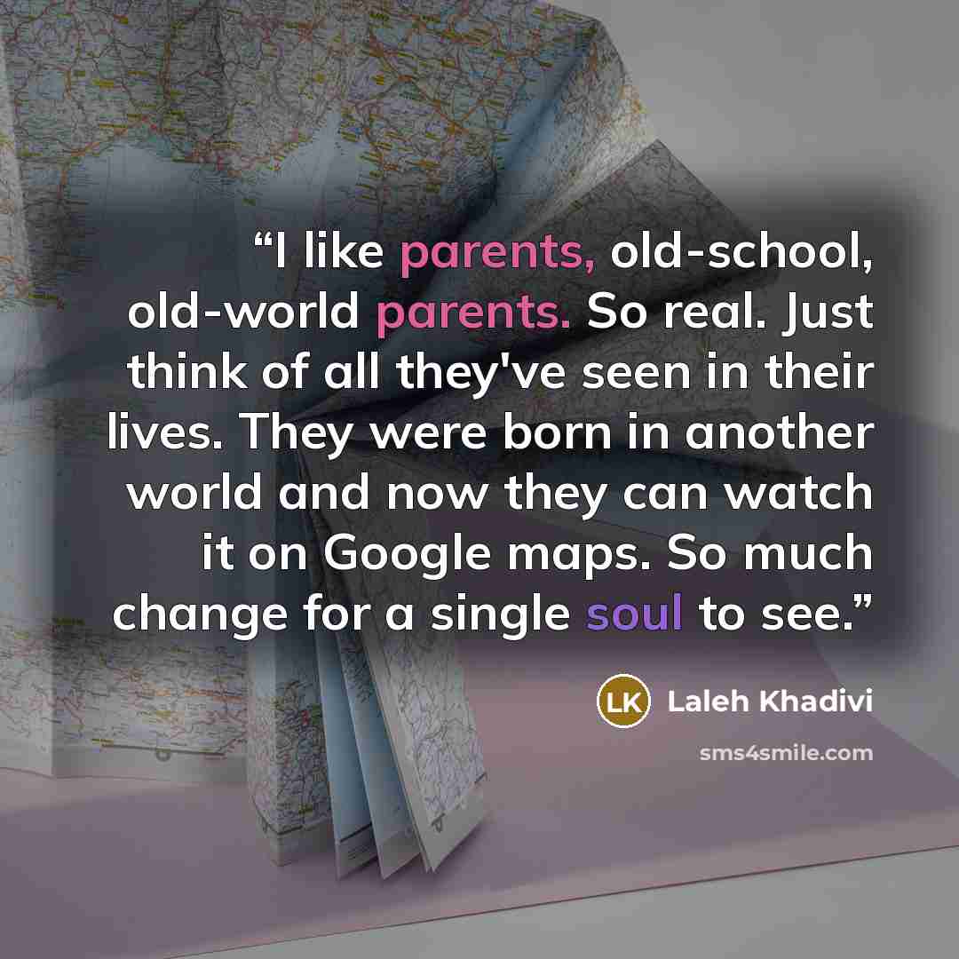 “I like parents, old-school, old-world parents. So real. Just think of all they've seen in their lives. They were born in another world and now they can watch it on Google maps. So much change for a single soul to see.” quote by Laleh Khadivi