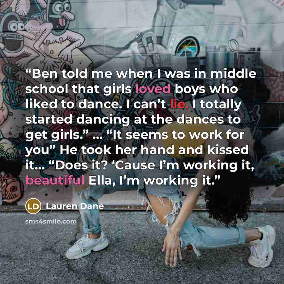 “Ben told me when I was in middle school that girls loved boys who liked to dance. I can’t lie. I totally started dancing at the dances to get girls.” … “It seems to work for you” He took her hand and kissed it… “Does it? ‘Cause I’m working it, beautiful Ella, I’m working it.” quote by Lauren Dane