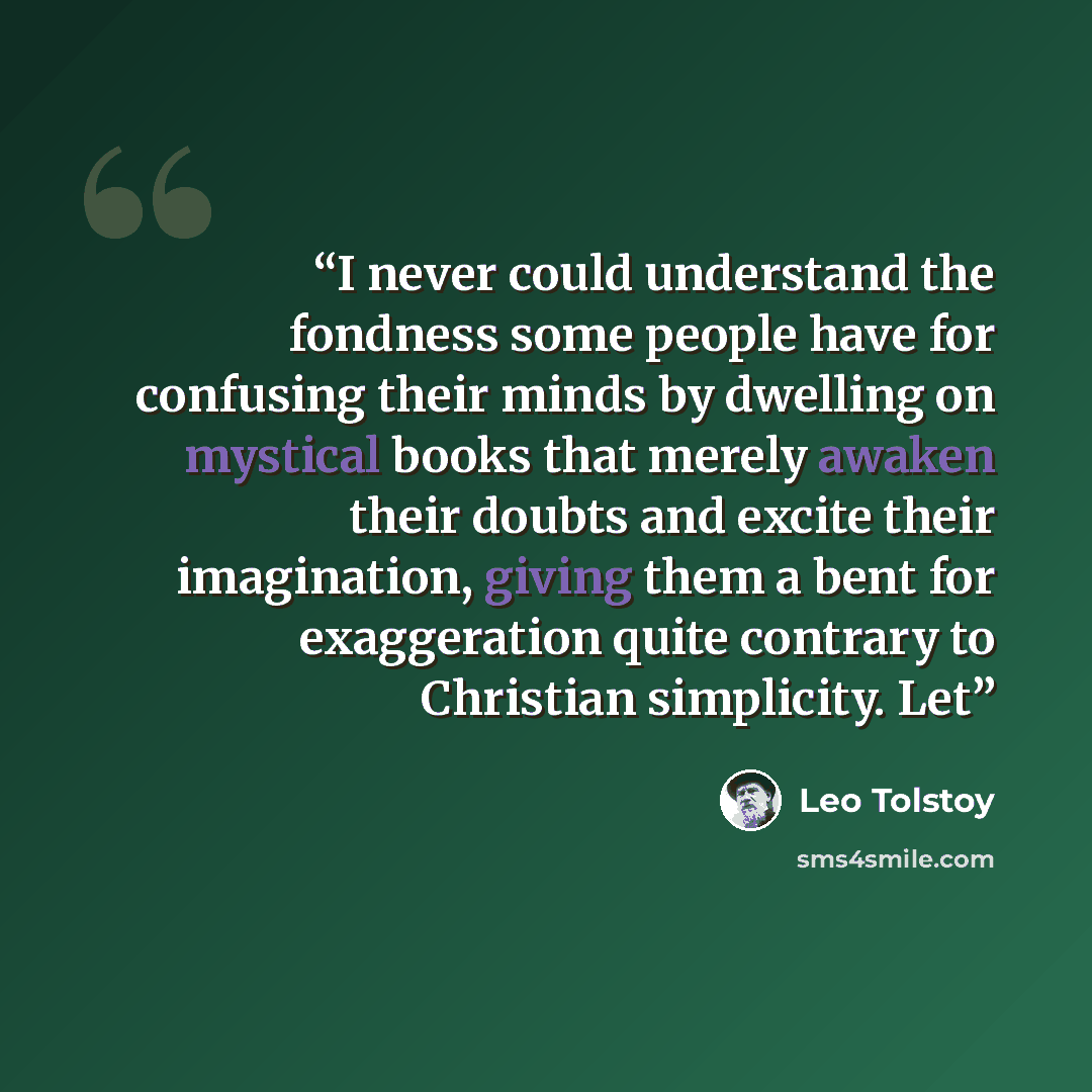 “I never could understand the fondness some people have for confusing their minds by dwelling on mystical books that merely awaken their doubts and excite their imagination, giving them a bent for exaggeration quite contrary to Christian simplicity. Let” quote by Leo Tolstoy