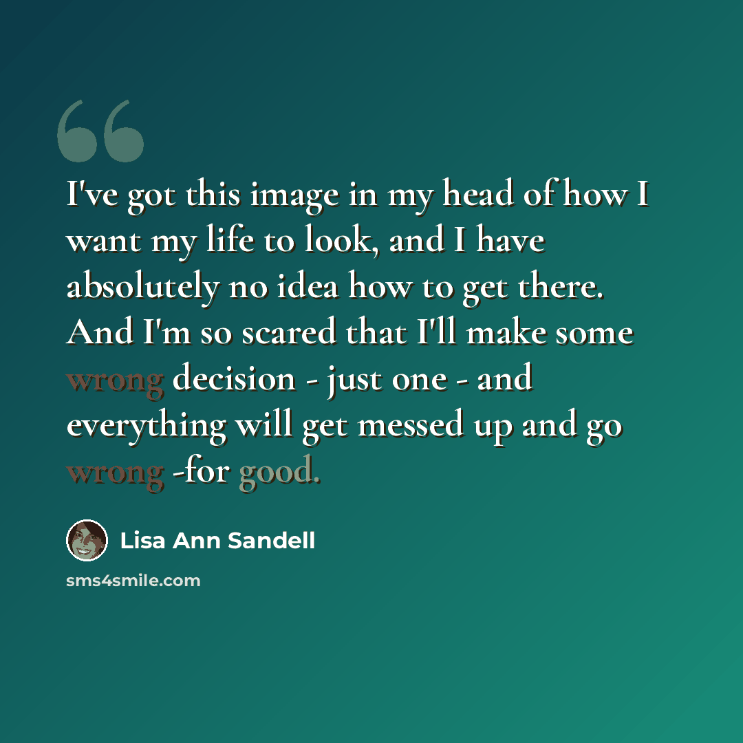 “I've got this image in my head of how I want my life to look, and I have absolutely no idea how to get there. And I'm so scared that I'll make some wrong decision - just one - and everything will get messed up and go wrong -for good.” quote by Lisa Ann Sandell