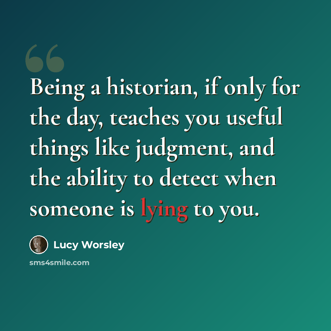 “Being a historian, if only for the day, teaches you useful things like judgment, and the ability to detect when someone is lying to you.” quote by Lucy Worsley