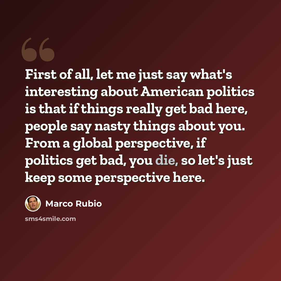 “First of all, let me just say what's interesting about American politics is that if things really get bad here, people say nasty things about you. From a global perspective, if politics get bad, you die, so let's just keep some perspective here.” quote by Marco Rubio