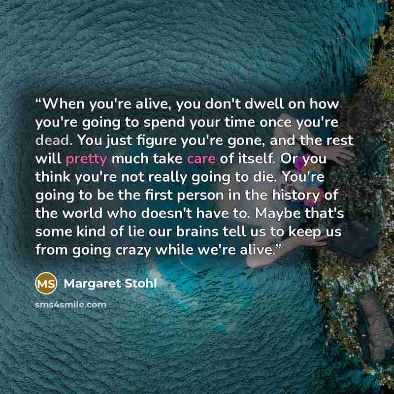 “When you're alive, you don't dwell on how you're going to spend your time once you're dead. You just figure you're gone, and the rest will pretty much take care of itself. Or you think you're not really going to die. You're going to be the first person in the history of the world who doesn't have…” quote by Margaret Stohl