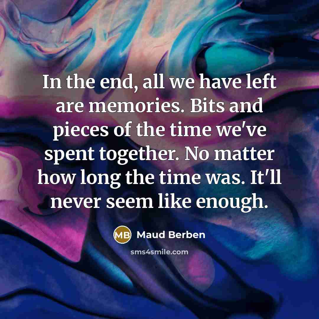 “In the end, all we have left are memories. Bits and pieces of the time we've spent together. No matter how long the time was. It'll never seem like enough.” quote by Maud Berben