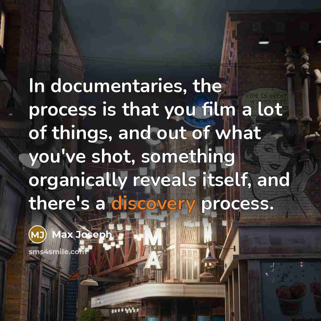 “In documentaries, the process is that you film a lot of things, and out of what you've shot, something organically reveals itself, and there's a discovery process.” quote by Max Joseph