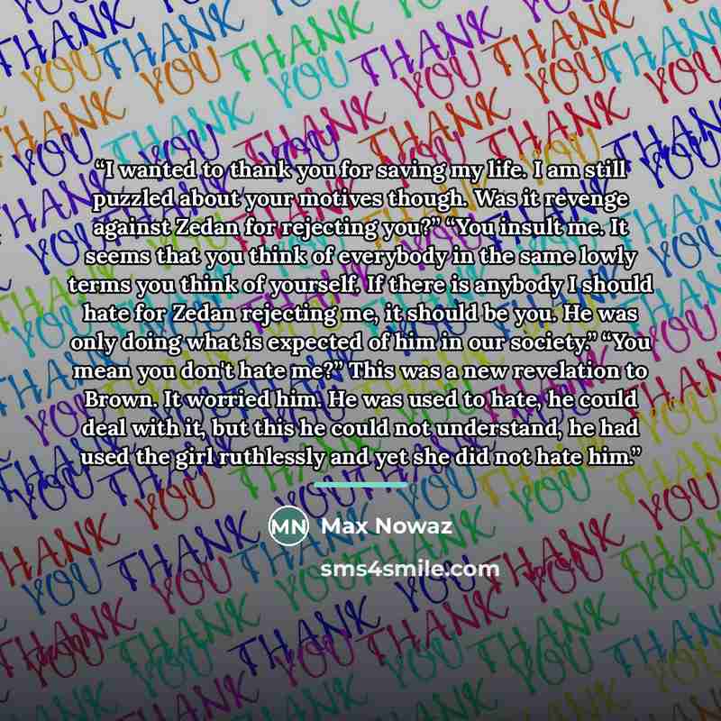“I wanted to thank you for saving my life. I am still puzzled about your motives though. Was it revenge against Zedan for rejecting you?” “You insult me. It seems that you think of everybody in the same lowly terms you think of yourself. If there is anybody I should hate for Zedan rejecting me, it…” quote by Max Nowaz