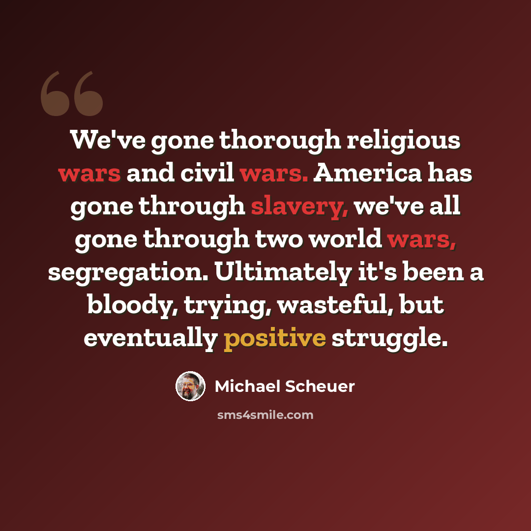 “We've gone thorough religious wars and civil wars. America has gone through slavery, we've all gone through two world wars, segregation. Ultimately it's been a bloody, trying, wasteful, but eventually positive struggle.” quote by Michael Scheuer