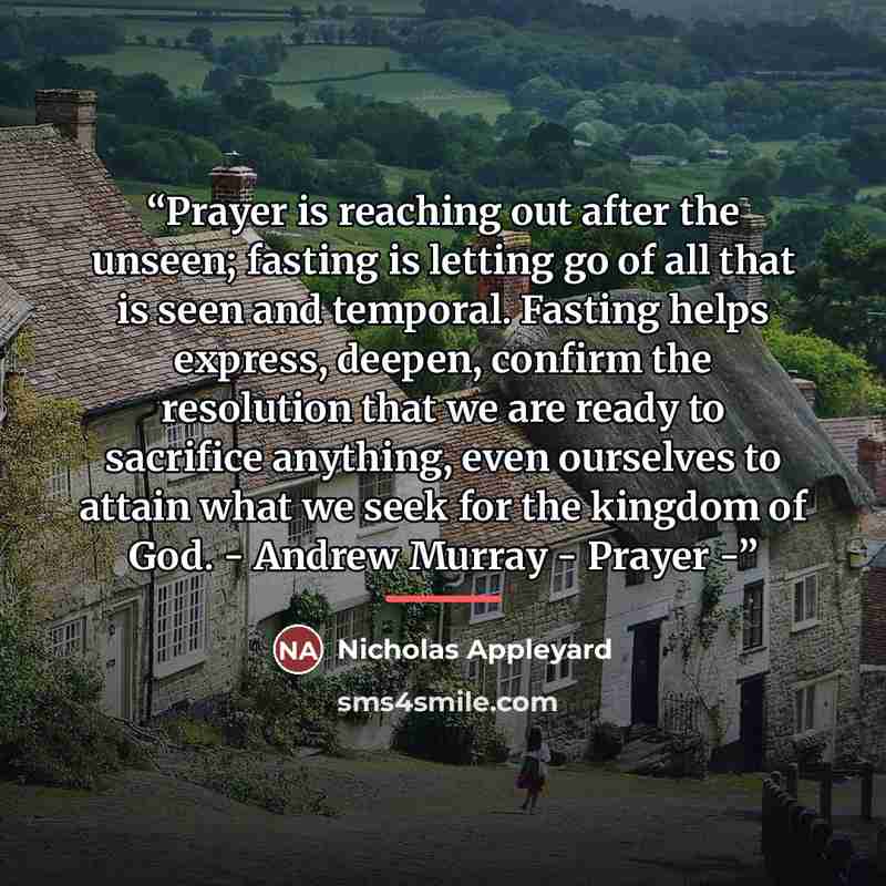 “Prayer is reaching out after the unseen; fasting is letting go of all that is seen and temporal. Fasting helps express, deepen, confirm the resolution that we are ready to sacrifice anything, even ourselves to attain what we seek for the kingdom of God. - Andrew Murray - Prayer -” quote by Nicholas Appleyard