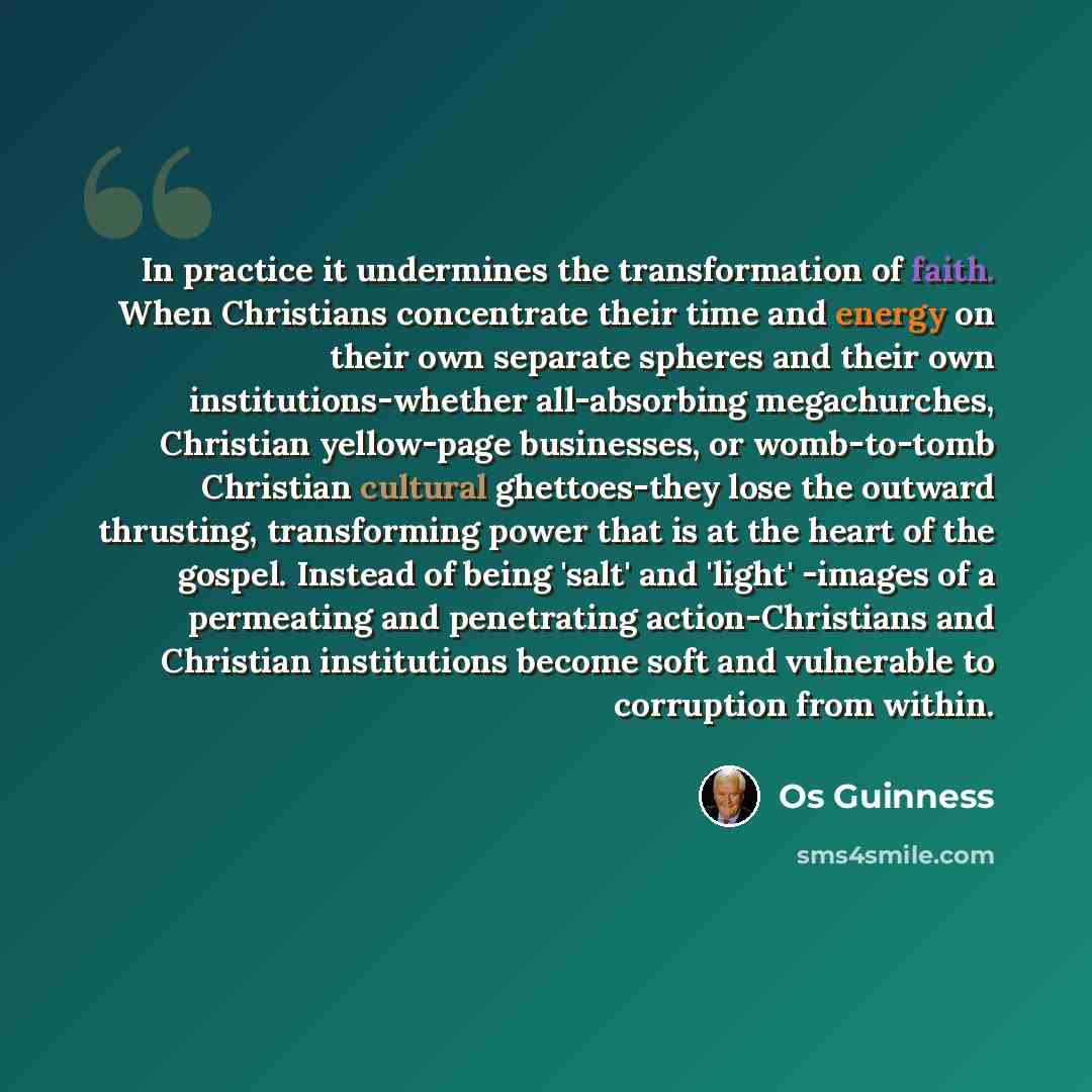 “In practice it undermines the transformation of faith. When Christians concentrate their time and energy on their own separate spheres and their own institutions-whether all-absorbing megachurches, Christian yellow-page businesses, or womb-to-tomb Christian cultural ghettoes-they lose the outward…” quote by Os Guinness