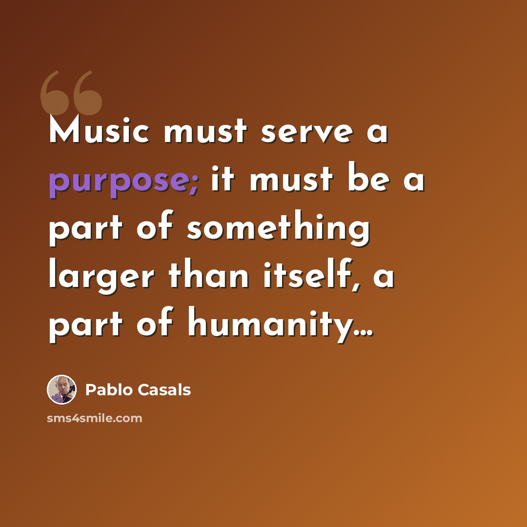 “Music must serve a purpose; it must be a part of something larger than itself, a part of humanity...” quote by Pablo Casals