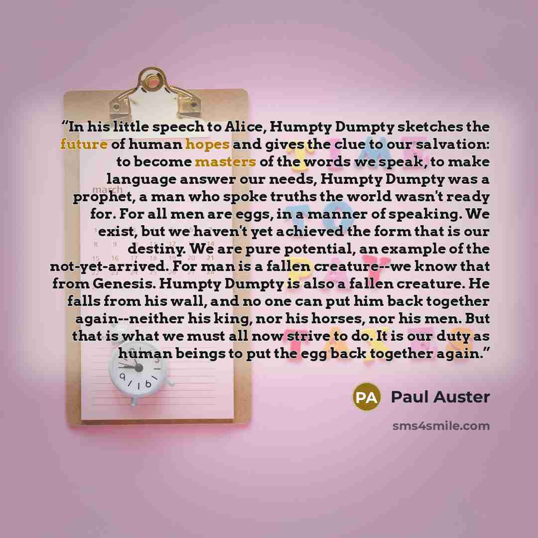 “In his little speech to Alice, Humpty Dumpty sketches the future of human hopes and gives the clue to our salvation: to become masters of the words we speak, to make language answer our needs, Humpty Dumpty was a prophet, a man who spoke truths the world wasn't ready for. For all men are eggs, in…” quote by Paul Auster