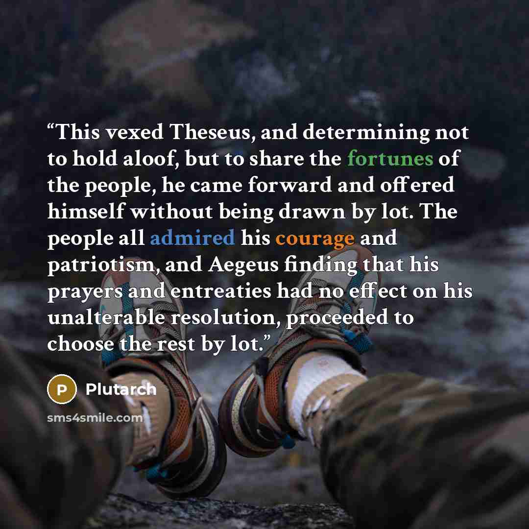 “This vexed Theseus, and determining not to hold aloof, but to share the fortunes of the people, he came forward and offered himself without being drawn by lot. The people all admired his courage and patriotism, and Aegeus finding that his prayers and entreaties had no effect on his unalterable…” quote by Plutarch