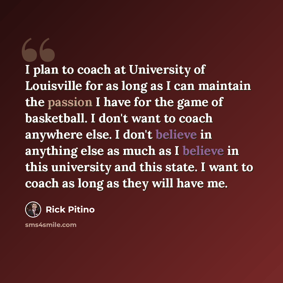 “I plan to coach at University of Louisville for as long as I can maintain the passion I have for the game of basketball. I don't want to coach anywhere else. I don't believe in anything else as much as I believe in this university and this state. I want to coach as long as they will have me.” quote by Rick Pitino