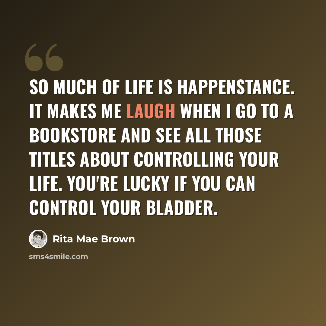“So much of life is happenstance. It makes me laugh when I go to a bookstore and see all those titles about controlling your life. You're lucky if you can control your bladder.” quote by Rita Mae Brown