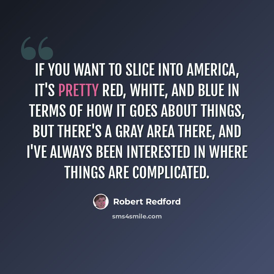 “If you want to slice into America, it's pretty red, white, and blue in terms of how it goes about things, but there's a gray area there, and I've always been interested in where things are complicated.” quote by Robert Redford