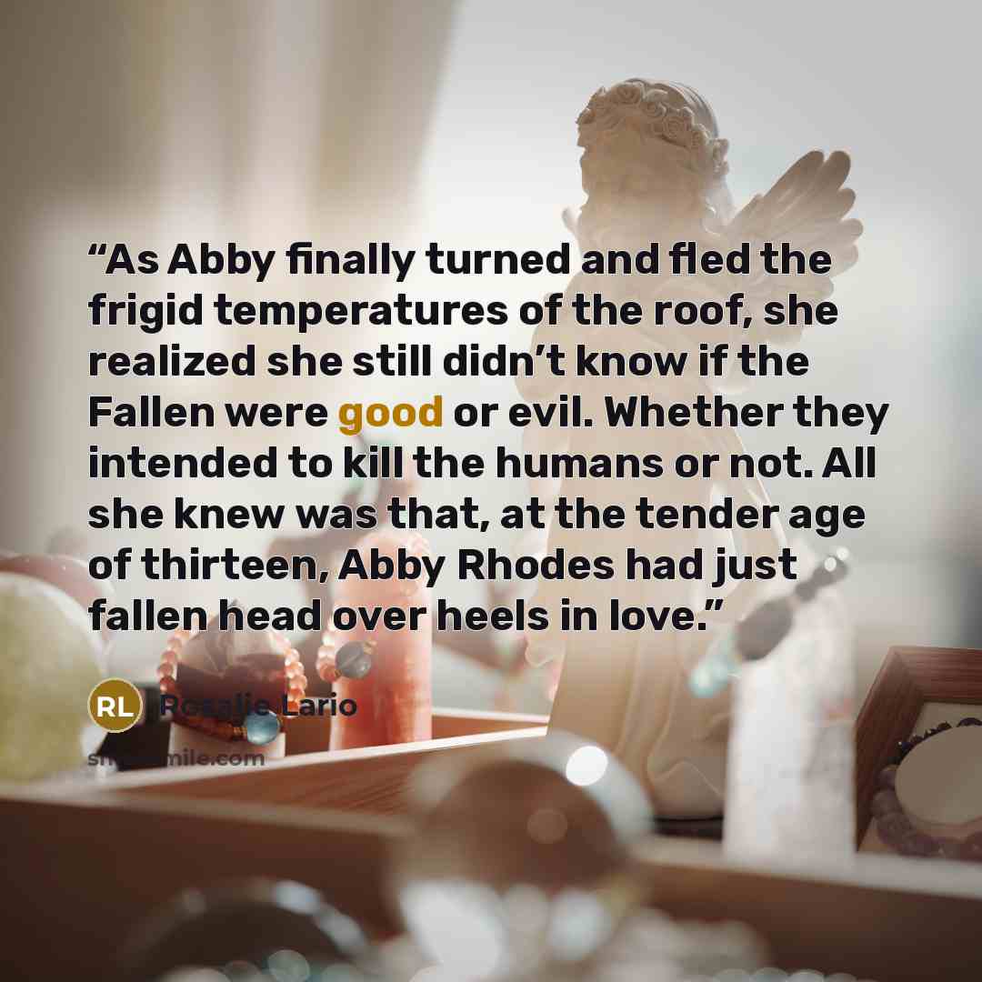 “As Abby finally turned and fled the frigid temperatures of the roof, she realized she still didn’t know if the Fallen were good or evil. Whether they intended to kill the humans or not. All she knew was that, at the tender age of thirteen, Abby Rhodes had just fallen head over heels in love.” quote by Rosalie Lario