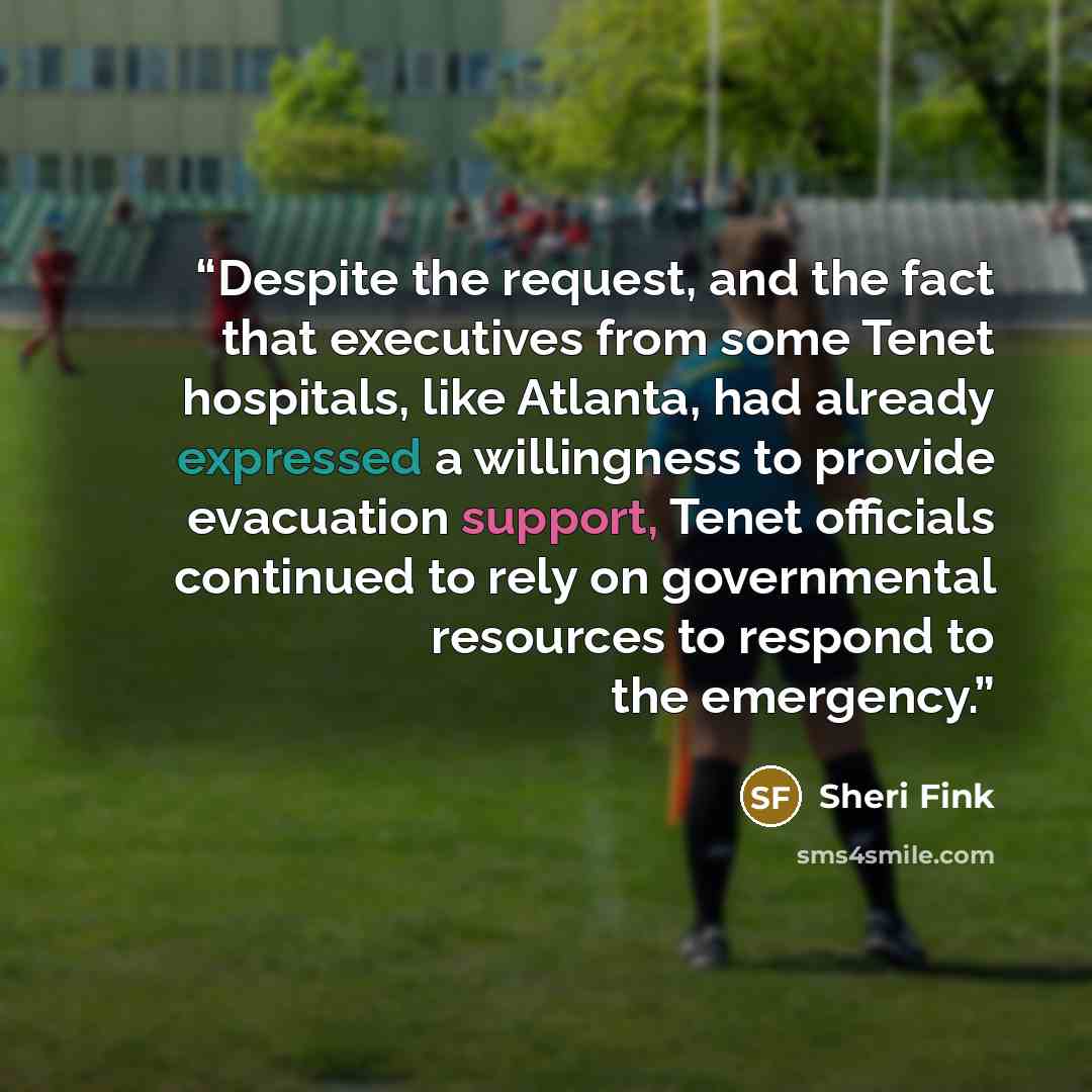 “Despite the request, and the fact that executives from some Tenet hospitals, like Atlanta, had already expressed a willingness to provide evacuation support, Tenet officials continued to rely on governmental resources to respond to the emergency.” quote by Sheri Fink