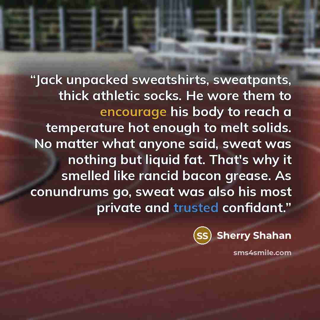 “Jack unpacked sweatshirts, sweatpants, thick athletic socks. He wore them to encourage his body to reach a temperature hot enough to melt solids. No matter what anyone said, sweat was nothing but liquid fat. That's why it smelled like rancid bacon grease. As conundrums go, sweat was also his most…” quote by Sherry Shahan