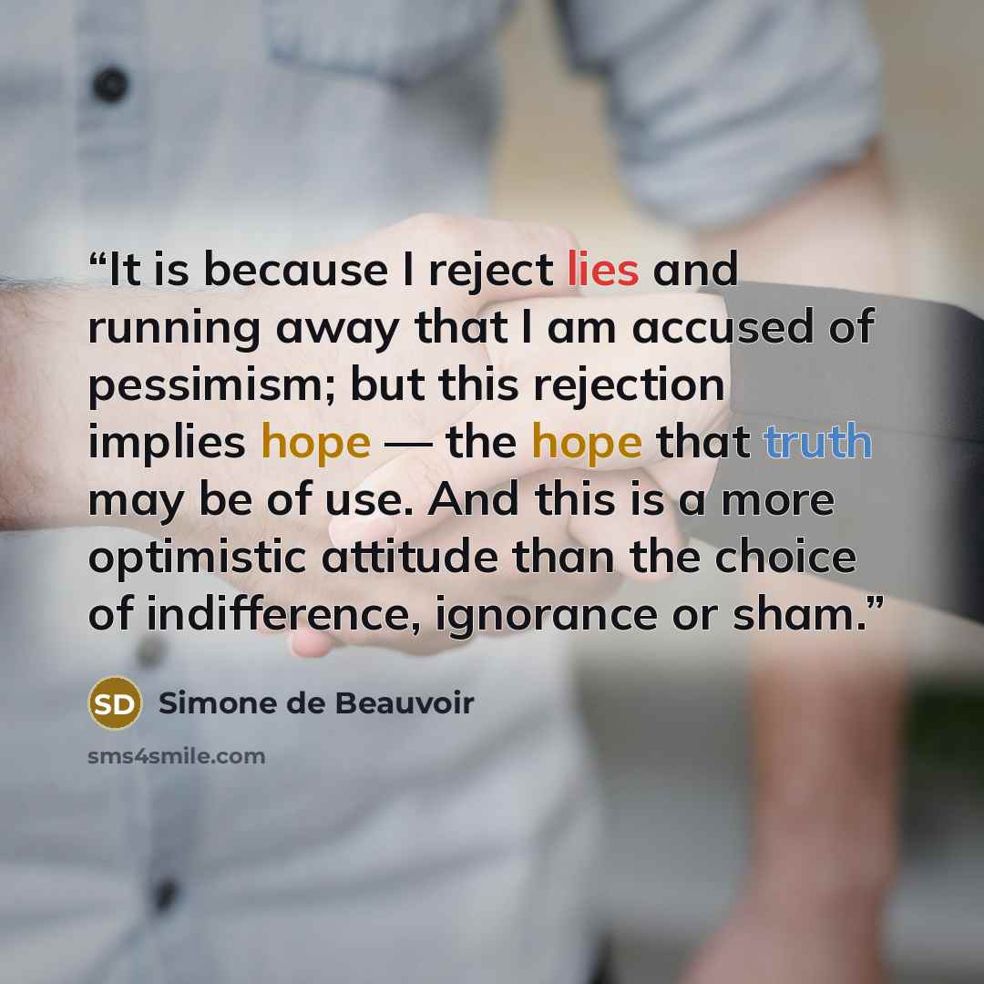 “It is because I reject lies and running away that I am accused of pessimism; but this rejection implies hope — the hope that truth may be of use. And this is a more optimistic attitude than the choice of indifference, ignorance or sham.” quote by Simone de Beauvoir