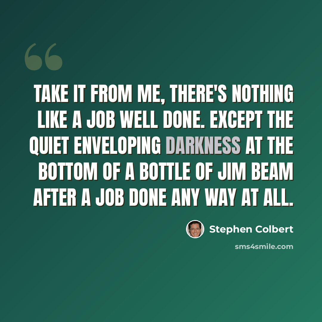 “Take it from me, there's nothing like a job well done. Except the quiet enveloping darkness at the bottom of a bottle of Jim Beam after a job done any way at all.” quote by Stephen Colbert