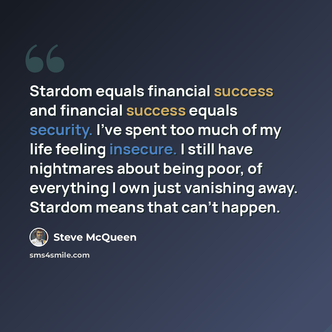 “Stardom equals financial success and financial success equals security. I've spent too much of my life feeling insecure. I still have nightmares about being poor, of everything I own just vanishing away. Stardom means that can't happen.” quote by Steve McQueen