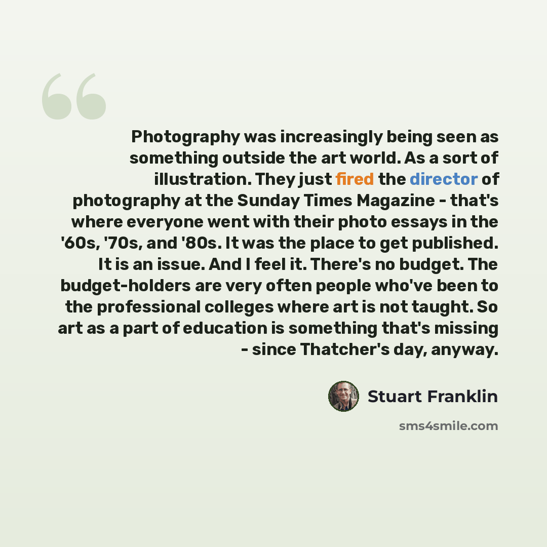 “Photography was increasingly being seen as something outside the art world. As a sort of illustration. They just fired the director of photography at the Sunday Times Magazine - that's where everyone went with their photo essays in the '60s, '70s, and '80s. It was the place to get published. It is…” quote by Stuart Franklin