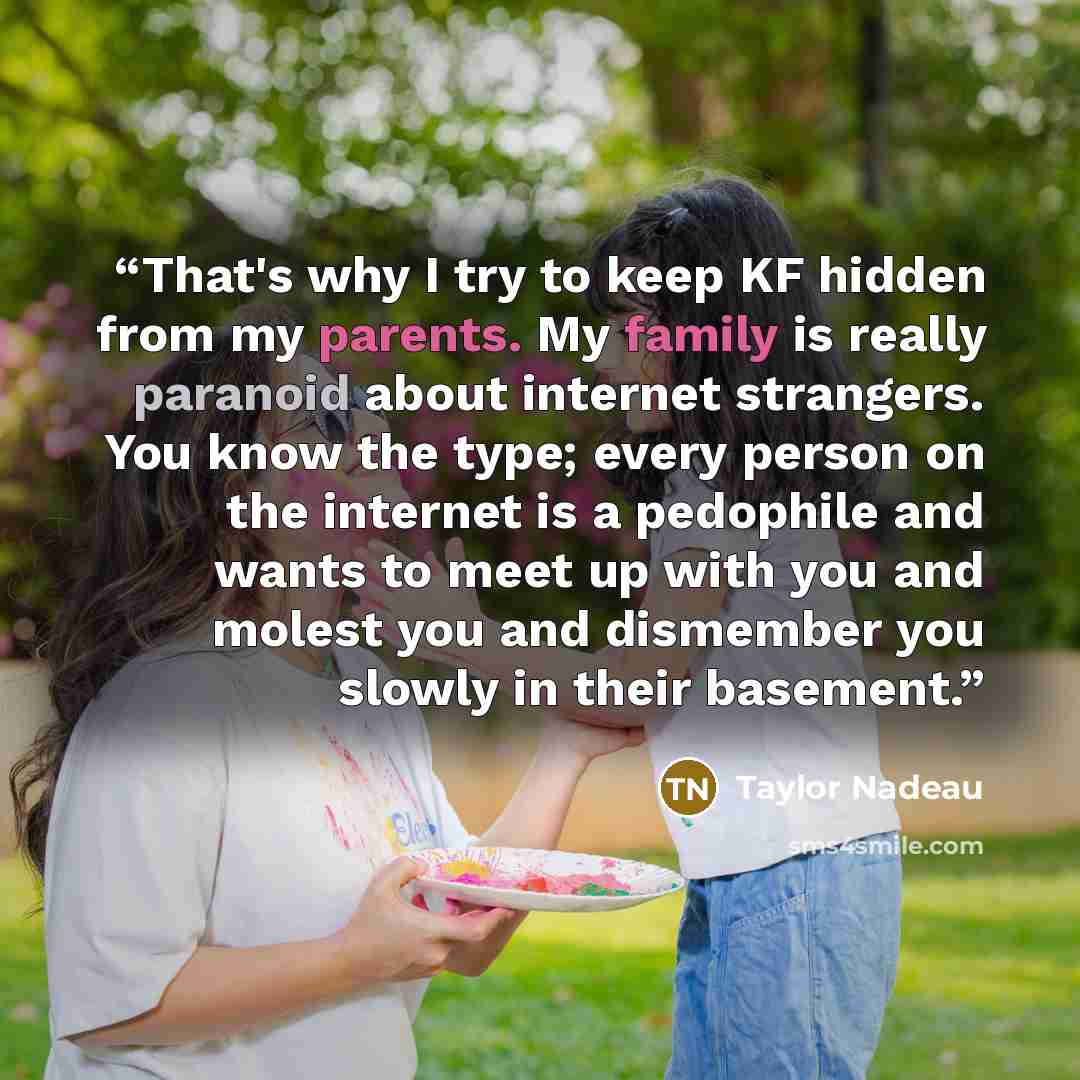 “That's why I try to keep KF hidden from my parents. My family is really paranoid about internet strangers. You know the type; every person on the internet is a pedophile and wants to meet up with you and molest you and dismember you slowly in their basement.” quote by Taylor Nadeau