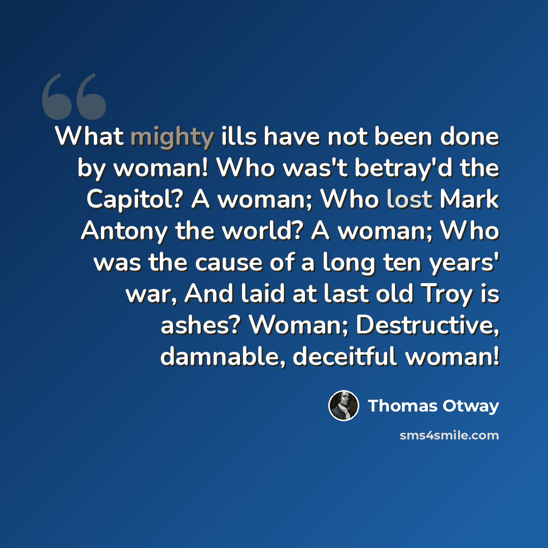 “What mighty ills have not been done by woman! Who was't betray'd the Capitol? A woman; Who lost Mark Antony the world? A woman; Who was the cause of a long ten years' war, And laid at last old Troy is ashes? Woman; Destructive, damnable, deceitful woman!” quote by Thomas Otway
