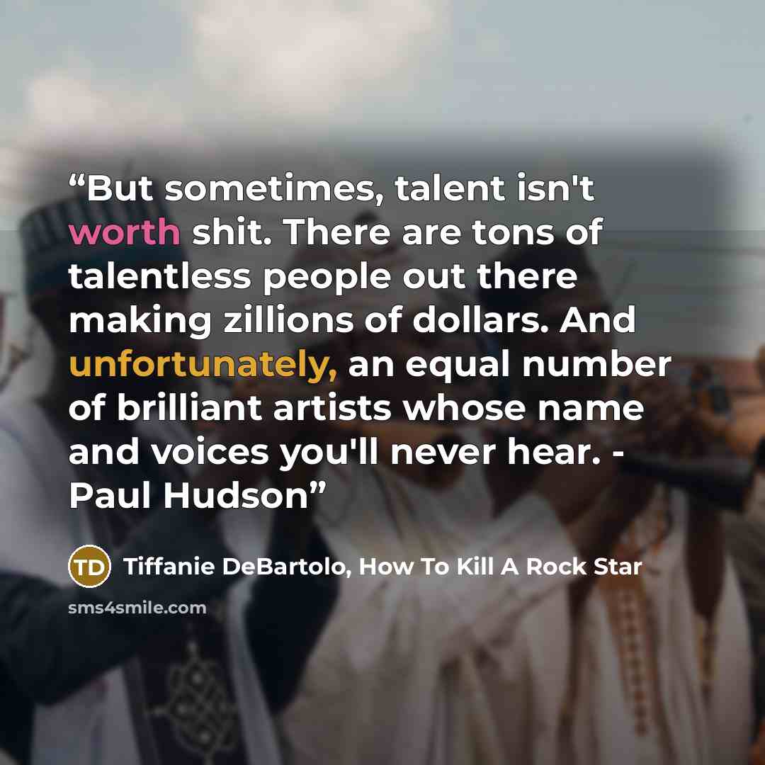 “But sometimes, talent isn't worth shit. There are tons of talentless people out there making zillions of dollars. And unfortunately, an equal number of brilliant artists whose name and voices you'll never hear. - Paul Hudson” quote by Tiffanie DeBartolo, How To Kill A Rock Star