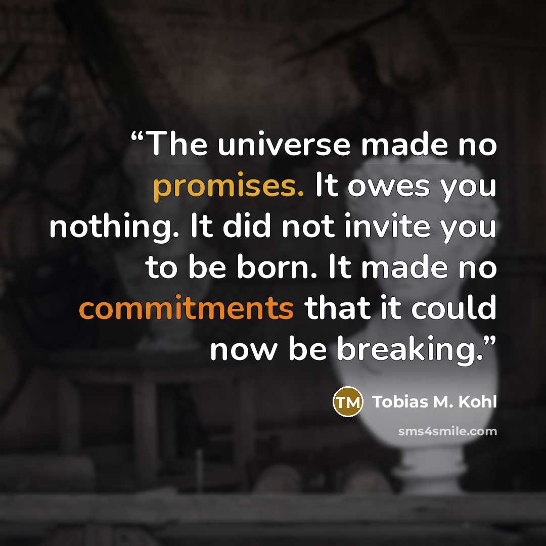 “The universe made no promises. It owes you nothing. It did not invite you to be born. It made no commitments that it could now be breaking.” quote by Tobias M. Kohl