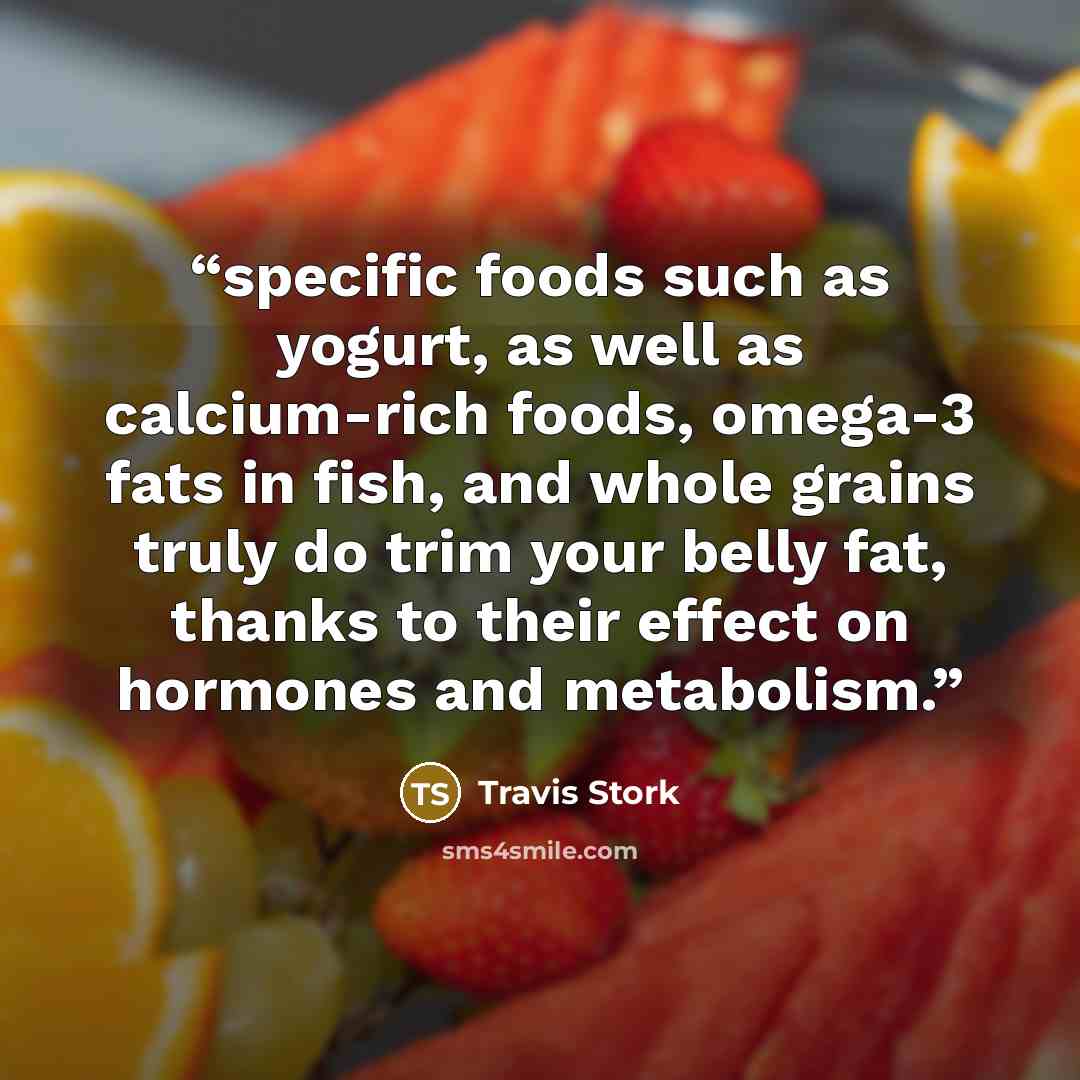 “specific foods such as yogurt, as well as calcium-rich foods, omega-3 fats in fish, and whole grains truly do trim your belly fat, thanks to their effect on hormones and metabolism.” quote by Travis Stork
