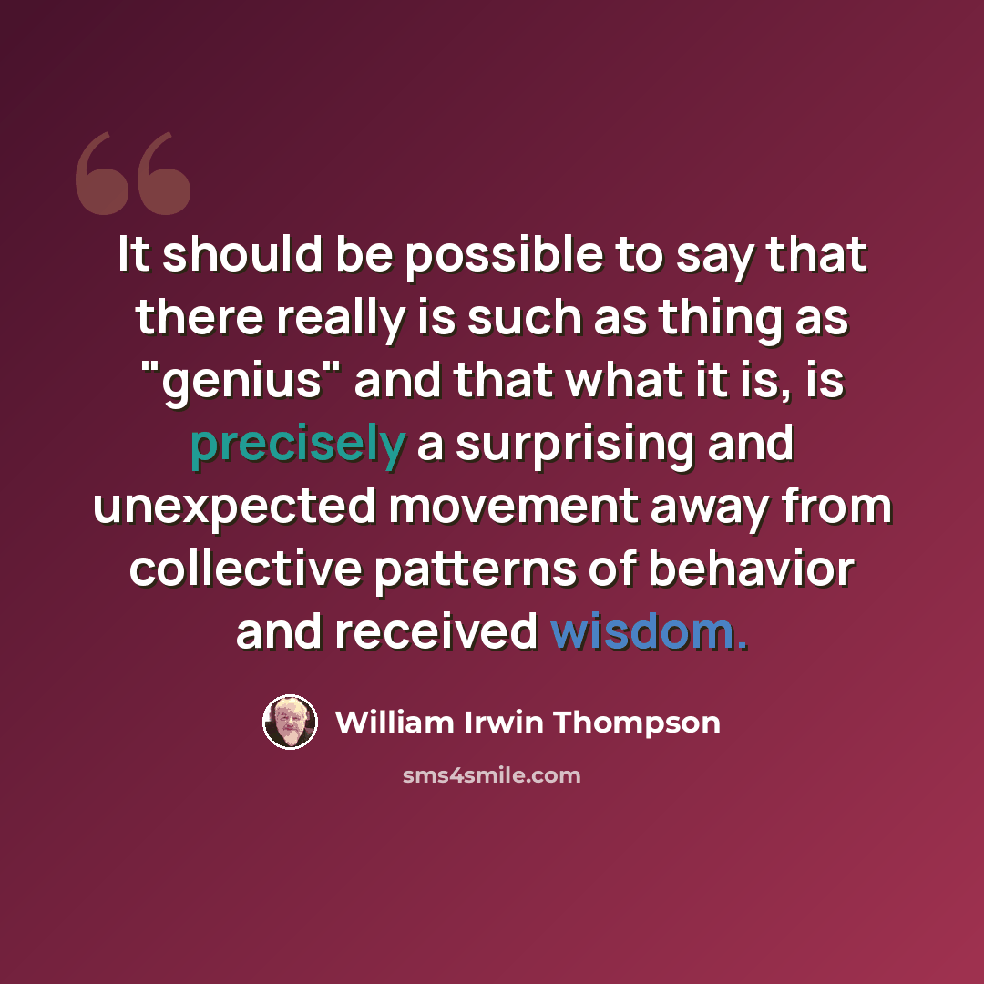 “It should be possible to say that there really is such as thing as "genius" and that what it is, is precisely a surprising and unexpected movement away from collective patterns of behavior and received wisdom.” quote by William Irwin Thompson
