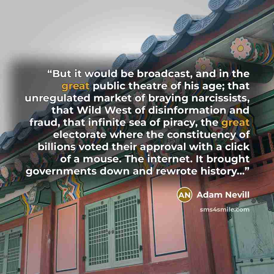 “But it would be broadcast, and in the great public theatre of his age; that unregulated market of braying narcissists, that Wild West of disinformation and fraud, that infinite sea of piracy, the great electorate where the constituency of billions voted their approval with a click of a mouse. The…” quote by Adam Nevill