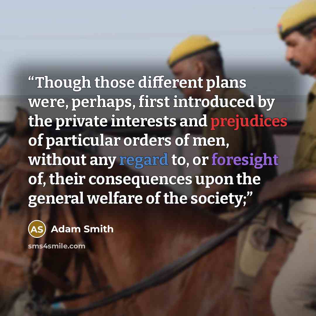 “Though those different plans were, perhaps, first introduced by the private interests and prejudices of particular orders of men, without any regard to, or foresight of, their consequences upon the general welfare of the society;” quote by Adam Smith