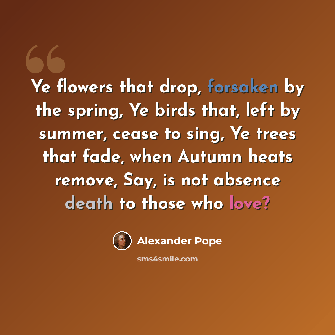 “Ye flowers that drop, forsaken by the spring, Ye birds that, left by summer, cease to sing, Ye trees that fade, when Autumn heats remove, Say, is not absence death to those who love?” quote by Alexander Pope