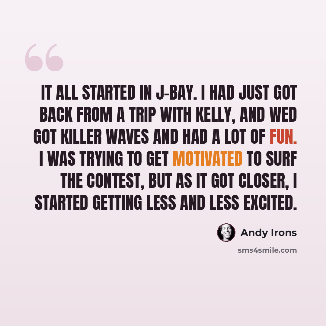“It all started in J-Bay. I had just got back from a trip with Kelly, and wed got killer waves and had a lot of fun. I was trying to get motivated to surf the contest, but as it got closer, I started getting less and less excited.” quote by Andy Irons