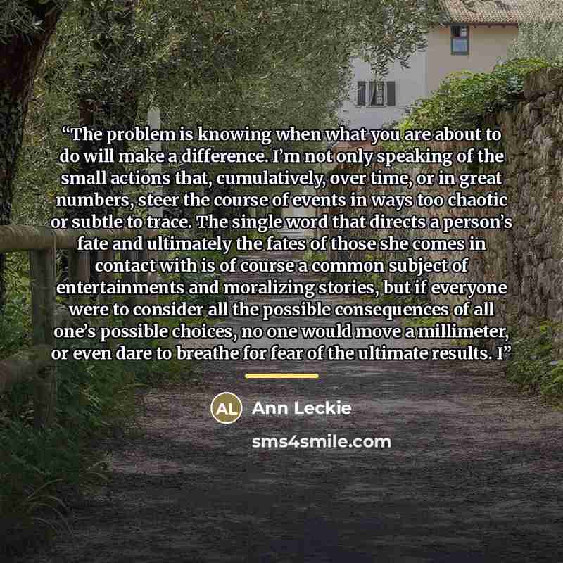 “The problem is knowing when what you are about to do will make a difference. I’m not only speaking of the small actions that, cumulatively, over time, or in great numbers, steer the course of events in ways too chaotic or subtle to trace. The single word that directs a person’s fate and ultimately…” quote by Ann Leckie