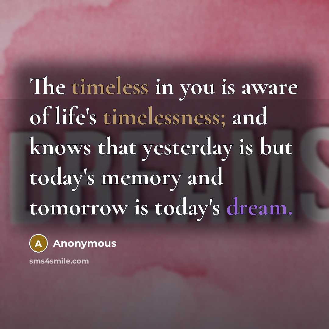 “The timeless in you is aware of life's timelessness; and knows that yesterday is but today's memory and tomorrow is today's dream.” quote by Anonymous